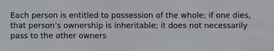 Each person is entitled to possession of the whole; if one dies, that person's ownership is inheritable; it does not necessarily pass to the other owners