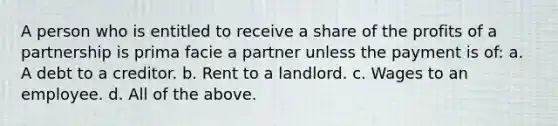 A person who is entitled to receive a share of the profits of a partnership is prima facie a partner unless the payment is of: a. A debt to a creditor. b. Rent to a landlord. c. Wages to an employee. d. All of the above.