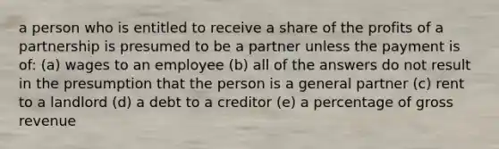 a person who is entitled to receive a share of the profits of a partnership is presumed to be a partner unless the payment is of: (a) wages to an employee (b) all of the answers do not result in the presumption that the person is a general partner (c) rent to a landlord (d) a debt to a creditor (e) a percentage of gross revenue