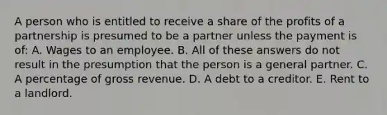 A person who is entitled to receive a share of the profits of a partnership is presumed to be a partner unless the payment is of: A. Wages to an employee. B. All of these answers do not result in the presumption that the person is a general partner. C. A percentage of gross revenue. D. A debt to a creditor. E. Rent to a landlord.