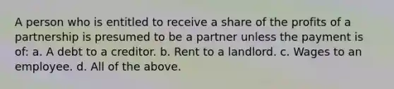 A person who is entitled to receive a share of the profits of a partnership is presumed to be a partner unless the payment is of: a. A debt to a creditor. b. Rent to a landlord. c. Wages to an employee. d. All of the above.