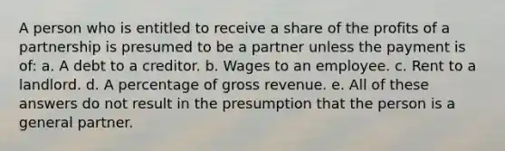 A person who is entitled to receive a share of the profits of a partnership is presumed to be a partner unless the payment is of: a. A debt to a creditor. b. Wages to an employee. c. Rent to a landlord. d. A percentage of gross revenue. e. All of these answers do not result in the presumption that the person is a general partner.