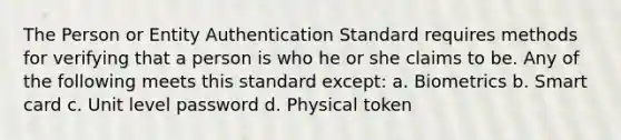 The Person or Entity Authentication Standard requires methods for verifying that a person is who he or she claims to be. Any of the following meets this standard except: a. Biometrics b. Smart card c. Unit level password d. Physical token