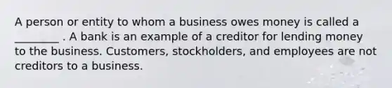 A person or entity to whom a business owes money is called a ________ . A bank is an example of a creditor for lending money to the business. Customers, stockholders, and employees are not creditors to a business.