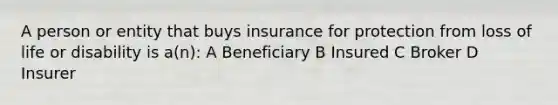 A person or entity that buys insurance for protection from loss of life or disability is a(n): A Beneficiary B Insured C Broker D Insurer