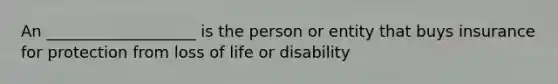 An ___________________ is the person or entity that buys insurance for protection from loss of life or disability