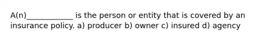 A(n)____________ is the person or entity that is covered by an insurance policy. a) producer b) owner c) insured d) agency