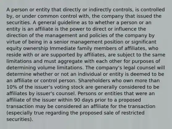 A person or entity that directly or indirectly controls, is controlled by, or under common control with, the company that issued the securities. A general guideline as to whether a person or an entity is an affiliate is the power to direct or influence the direction of the management and policies of the company by virtue of being in a senior management position or significant equity ownership Immediate family members of affiliates, who reside with or are supported by affiliates, are subject to the same limitations and must aggregate with each other for purposes of determining volume limitations. The company's legal counsel will determine whether or not an individual or entity is deemed to be an affiliate or control person. Shareholders who own more than 10% of the issuer's voting stock are generally considered to be affiliates by issuer's counsel. Persons or entities that were an affiliate of the issuer within 90 days prior to a proposed transaction may be considered an affiliate for the transaction (especially true regarding the proposed sale of restricted securities).