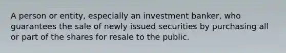 A person or entity, especially an investment banker, who guarantees the sale of newly issued securities by purchasing all or part of the shares for resale to the public.