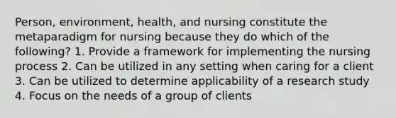 Person, environment, health, and nursing constitute the metaparadigm for nursing because they do which of the following? 1. Provide a framework for implementing the nursing process 2. Can be utilized in any setting when caring for a client 3. Can be utilized to determine applicability of a research study 4. Focus on the needs of a group of clients