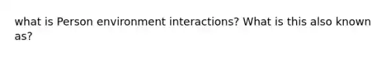 what is Person environment interactions? What is this also known as?