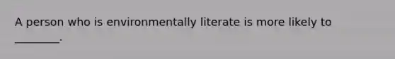 A person who is environmentally literate is more likely to ________.