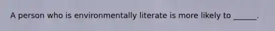 A person who is environmentally literate is more likely to ______.