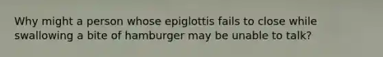 Why might a person whose epiglottis fails to close while swallowing a bite of hamburger may be unable to talk?