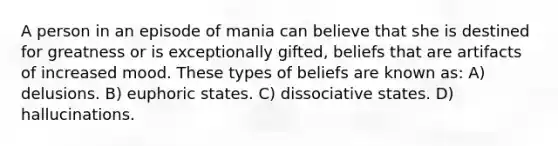 A person in an episode of mania can believe that she is destined for greatness or is exceptionally gifted, beliefs that are artifacts of increased mood. These types of beliefs are known as: A) delusions. B) euphoric states. C) dissociative states. D) hallucinations.