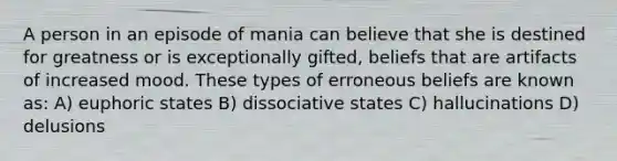 A person in an episode of mania can believe that she is destined for greatness or is exceptionally gifted, beliefs that are artifacts of increased mood. These types of erroneous beliefs are known as: A) euphoric states B) dissociative states C) hallucinations D) delusions