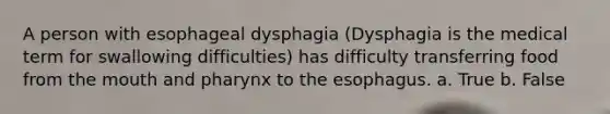 A person with esophageal dysphagia (Dysphagia is the medical term for swallowing difficulties) has difficulty transferring food from the mouth and pharynx to the esophagus. a. True b. False