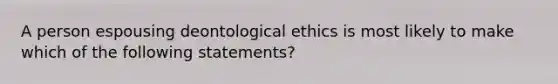 A person espousing deontological ethics is most likely to make which of the following statements?