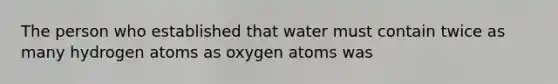 The person who established that water must contain twice as many hydrogen atoms as oxygen atoms was