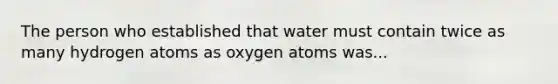 The person who established that water must contain twice as many hydrogen atoms as oxygen atoms was...