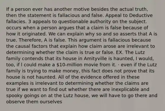 If a person ever has another motive besides the actual truth, then the statement is fallacious and false. Appeal to Deductive fallacies. 3 appeals to questionable authority on the subject. occurs when a person argues that a claim is false because of how it originated. We can explain why so and so asserts that A is true. Therefore, A is false. This argument is fallacious because the causal factors that explain how claim arose are irrelevant to determining whether the claim is true or false. EX. The Lutz family contends that its house in Amityville is haunted, I would, too, if l could make a 10-million movie from it. · even if the Lutz family is trying to make money, this fact does not prove that its house is not haunted. All of the evidence offered in these examples is irrelevant to determining whether the claims are true if we want to find out whether there are inexplicable and spooky goings on at the Lutz house, we will have to go there and observe them ourselves