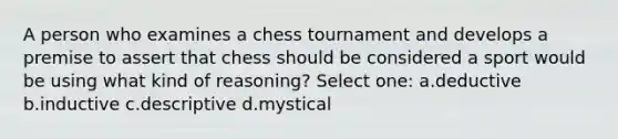 A person who examines a chess tournament and develops a premise to assert that chess should be considered a sport would be using what kind of reasoning? Select one: a.deductive b.inductive c.descriptive d.mystical