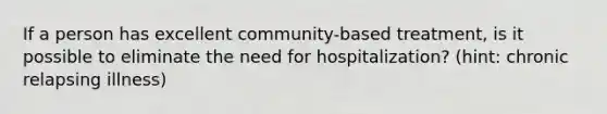 If a person has excellent community-based treatment, is it possible to eliminate the need for hospitalization? (hint: chronic relapsing illness)