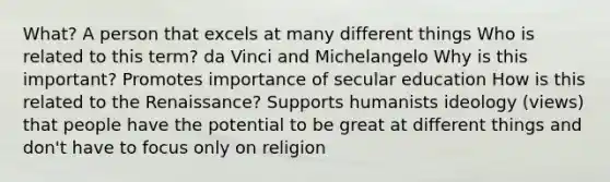 What? A person that excels at many different things Who is related to this term? da Vinci and Michelangelo Why is this important? Promotes importance of secular education How is this related to the Renaissance? Supports humanists ideology (views) that people have the potential to be great at different things and don't have to focus only on religion