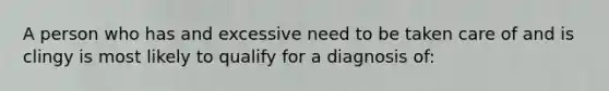 A person who has and excessive need to be taken care of and is clingy is most likely to qualify for a diagnosis of: