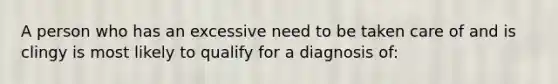 A person who has an excessive need to be taken care of and is clingy is most likely to qualify for a diagnosis of: