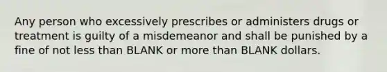 Any person who excessively prescribes or administers drugs or treatment is guilty of a misdemeanor and shall be punished by a fine of not less than BLANK or more than BLANK dollars.