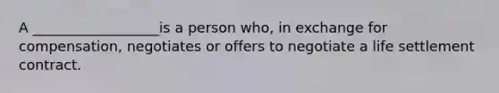 A __________________is a person who, in exchange for compensation, negotiates or offers to negotiate a life settlement contract.