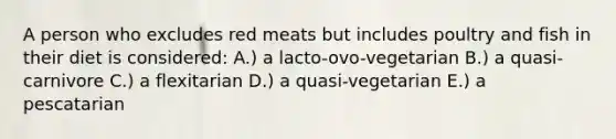 A person who excludes red meats but includes poultry and fish in their diet is considered: A.) a lacto-ovo-vegetarian B.) a quasi-carnivore C.) a flexitarian D.) a quasi-vegetarian E.) a pescatarian