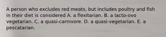 A person who excludes red meats, but includes poultry and fish in their diet is considered A. a flexitarian. B. a lacto-ovo vegetarian. C. a quasi-carnivore. D. a quasi-vegetarian. E. a pescatarian.