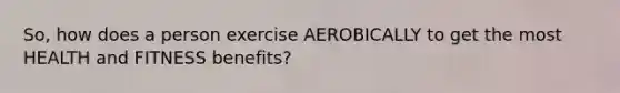 So, how does a person exercise AEROBICALLY to get the most HEALTH and FITNESS benefits?