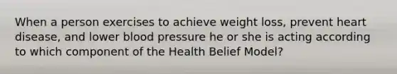 When a person exercises to achieve weight loss, prevent heart disease, and lower blood pressure he or she is acting according to which component of the Health Belief Model?