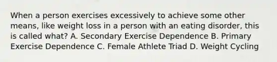 When a person exercises excessively to achieve some other means, like weight loss in a person with an eating disorder, this is called what? A. Secondary Exercise Dependence B. Primary Exercise Dependence C. Female Athlete Triad D. Weight Cycling