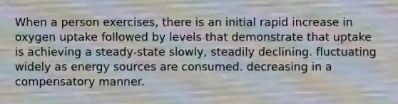 When a person exercises, there is an initial rapid increase in oxygen uptake followed by levels that demonstrate that uptake is achieving a steady-state slowly, steadily declining. fluctuating widely as energy sources are consumed. decreasing in a compensatory manner.