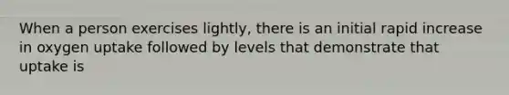 When a person exercises lightly, there is an initial rapid increase in oxygen uptake followed by levels that demonstrate that uptake is