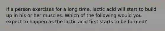 If a person exercises for a long time, lactic acid will start to build up in his or her muscles. Which of the following would you expect to happen as the lactic acid first starts to be formed?