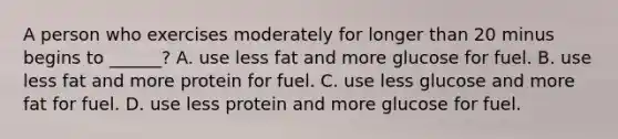 A person who exercises moderately for longer than 20 minus begins to ______? A. use less fat and more glucose for fuel. B. use less fat and more protein for fuel. C. use less glucose and more fat for fuel. D. use less protein and more glucose for fuel.