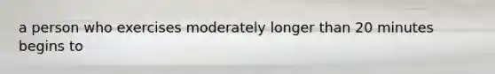 a person who exercises moderately longer than 20 minutes begins to