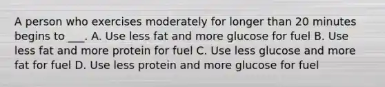 A person who exercises moderately for longer than 20 minutes begins to ___. A. Use less fat and more glucose for fuel B. Use less fat and more protein for fuel C. Use less glucose and more fat for fuel D. Use less protein and more glucose for fuel