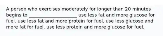 A person who exercises moderately for longer than 20 minutes begins to _____________________ use less fat and more glucose for fuel. use less fat and more protein for fuel. use less glucose and more fat for fuel. use less protein and more glucose for fuel.