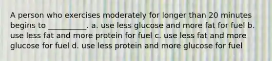 A person who exercises moderately for longer than 20 minutes begins to __________. a. use less glucose and more fat for fuel b. use less fat and more protein for fuel c. use less fat and more glucose for fuel d. use less protein and more glucose for fuel