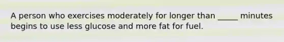A person who exercises moderately for longer than _____ minutes begins to use less glucose and more fat for fuel.
