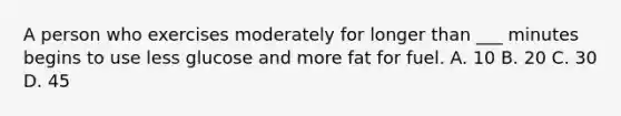 A person who exercises moderately for longer than ___ minutes begins to use less glucose and more fat for fuel. A. 10 B. 20 C. 30 D. 45