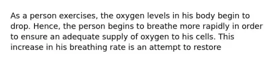 As a person exercises, the oxygen levels in his body begin to drop. Hence, the person begins to breathe more rapidly in order to ensure an adequate supply of oxygen to his cells. This increase in his breathing rate is an attempt to restore