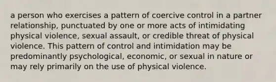 a person who exercises a pattern of coercive control in a partner relationship, punctuated by one or more acts of intimidating physical violence, sexual assault, or credible threat of physical violence. This pattern of control and intimidation may be predominantly psychological, economic, or sexual in nature or may rely primarily on the use of physical violence.