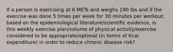 If a person is exercising at 6 METs and weighs 190 lbs and if the exercise was done 5 times per week for 30 minutes per workout; based on the epidemiological literature/scientific evidence, is this weekly exercise plan/volume of physical activity/exercise considered to be appropriate/optimal (in terms of Kcal expenditure) in order to reduce chronic disease risk?